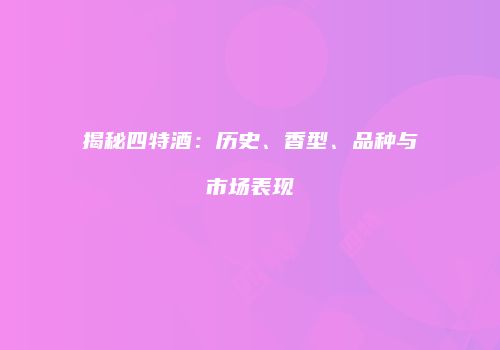 揭秘四特酒：历史、香型、品种与市场表现