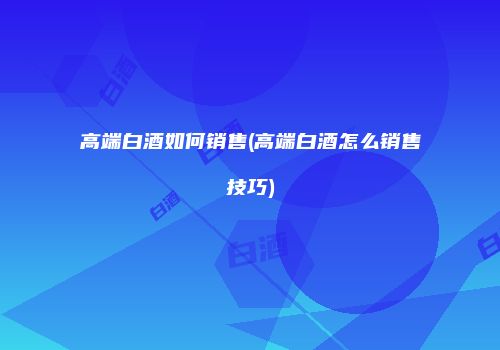 高端白酒如何销售(高端白酒怎么销售技巧)