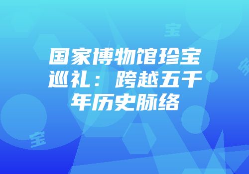 国家博物馆珍宝巡礼：跨越五千年历史脉络