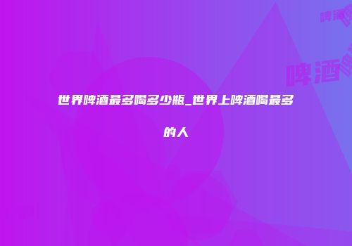 世界啤酒最多喝多少瓶_世界上啤酒喝最多的人