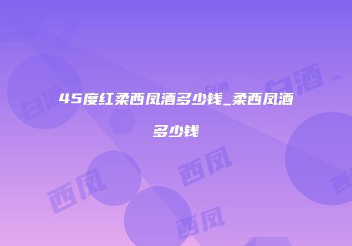 45度红柔西凤酒多少钱_柔西凤酒多少钱