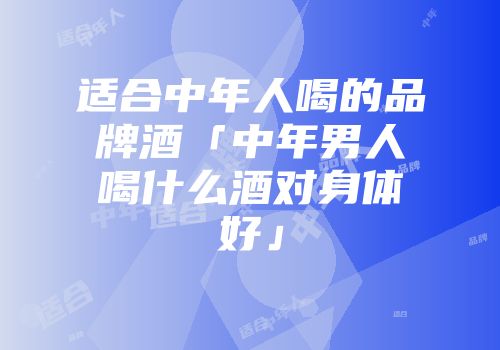 适合中年人喝的品牌酒「中年男人喝什么酒对身体好」