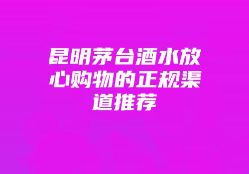 昆明茅台酒水放心购物的正规渠道推荐