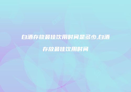 白酒存放最佳饮用时间是多少,白酒存放最佳饮用时间