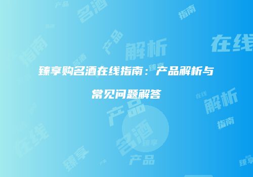 臻享购名酒在线指南：产品解析与常见问题解答