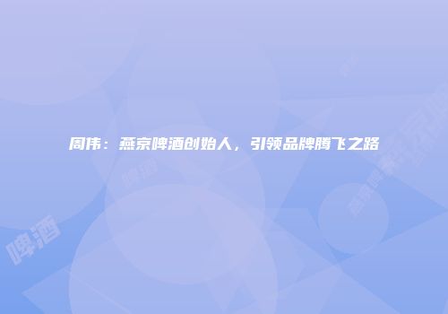 周伟：燕京啤酒创始人，引领品牌腾飞之路