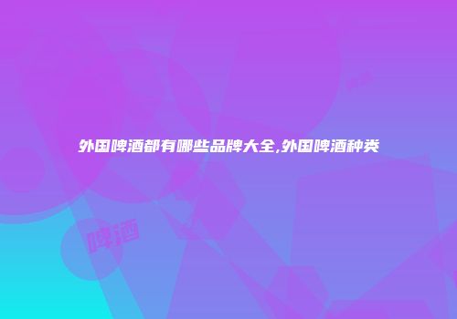 外国啤酒都有哪些品牌大全,外国啤酒种类