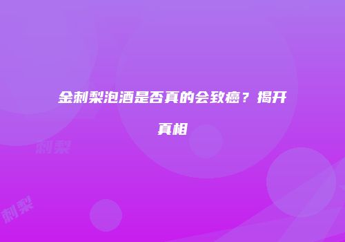 金刺梨泡酒是否真的会致癌？揭开真相