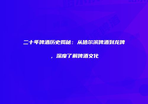 二十年啤酒历史揭秘：从哈尔滨啤酒到龙啤，深度了解啤酒文化