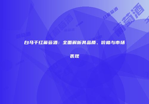 白马干红葡萄酒：全面解析其品质、价格与市场表现