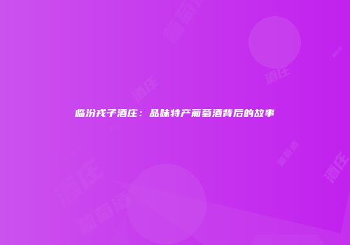 临汾戎子酒庄：品味特产葡萄酒背后的故事