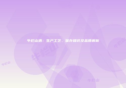 牛栏山酒：生产工艺、保存知识及品质解析