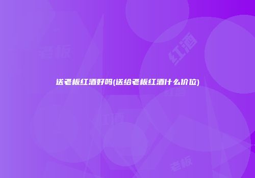 送老板红酒好吗(送给老板红酒什么价位)