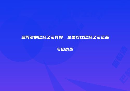 如何辨别巴黎之花真假，全面对比巴黎之花正品与山寨货
