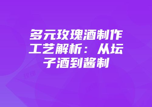 多元玫瑰酒制作工艺解析：从坛子酒到酱制