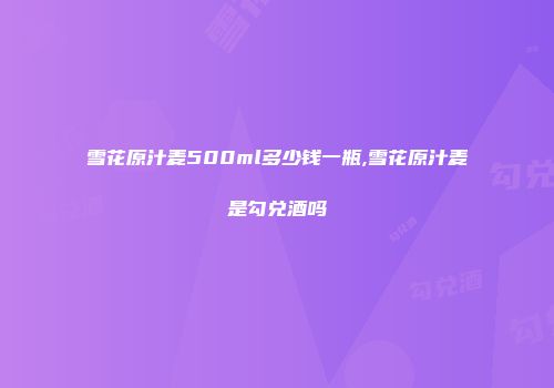 雪花原汁麦500ml多少钱一瓶,雪花原汁麦是勾兑酒吗