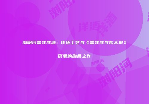 浏阳河喜洋洋酒：传统工艺与《喜洋洋与灰太狼》形象的融合之作