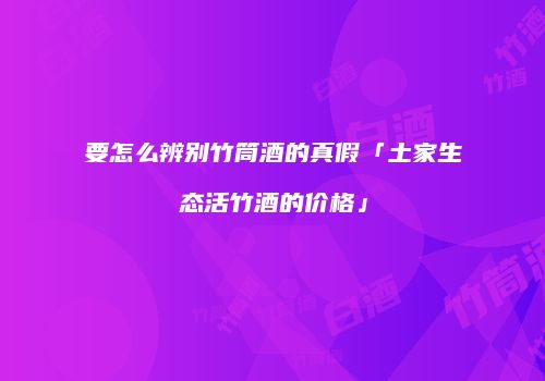 要怎么辨别竹筒酒的真假「土家生态活竹酒的价格」