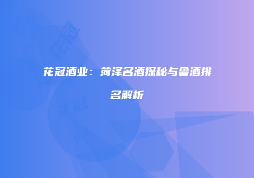 花冠酒业：菏泽名酒探秘与鲁酒排名解析