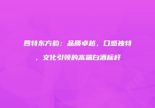 四特东方韵：品质卓越，口感独特，文化引领的高端白酒标杆
