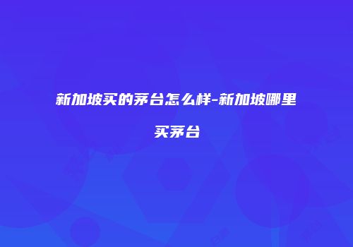新加坡买的茅台怎么样-新加坡哪里买茅台