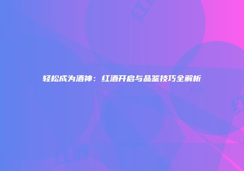 轻松成为酒神：红酒开启与品鉴技巧全解析