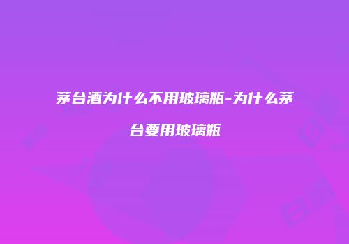 茅台酒为什么不用玻璃瓶-为什么茅台要用玻璃瓶