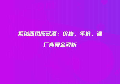 揭秘西凤原藏酒：价格、年份、酒厂背景全解析
