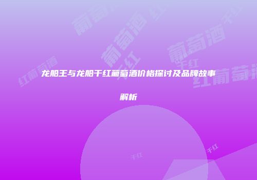 龙船王与龙船干红葡萄酒价格探讨及品牌故事解析