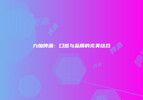 力加啤酒：口感与品质的完美结合