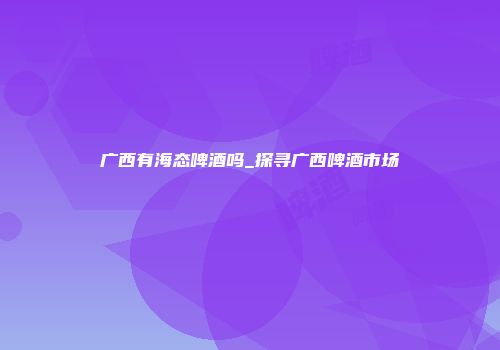 广西有海态啤酒吗_探寻广西啤酒市场