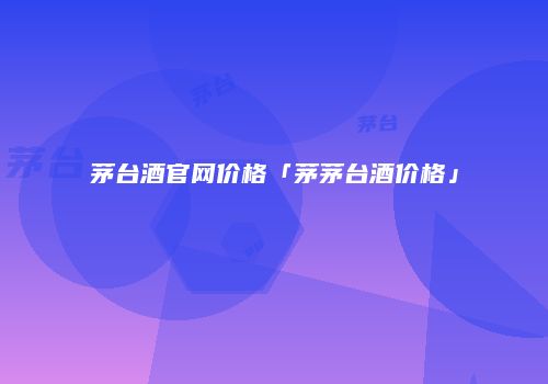 茅台酒官网价格「茅茅台酒价格」