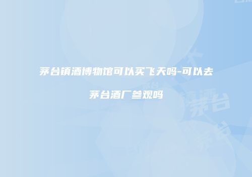茅台镇酒博物馆可以买飞天吗-可以去茅台酒厂参观吗