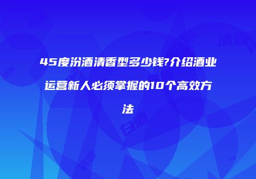 45度汾酒清香型多少钱?介绍酒业运营新人必须掌握的10个高效方法