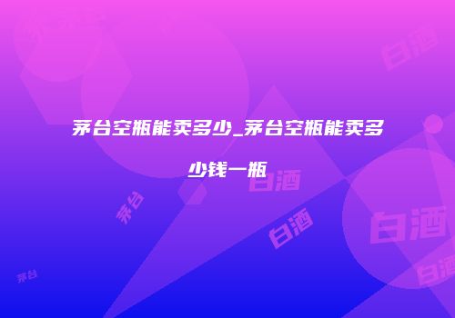 茅台空瓶能卖多少_茅台空瓶能卖多少钱一瓶