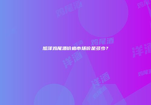 旭泽鸡尾酒价格市场价是多少？