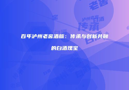 百年泸州老窖酒版：传承与创新共融的白酒瑰宝