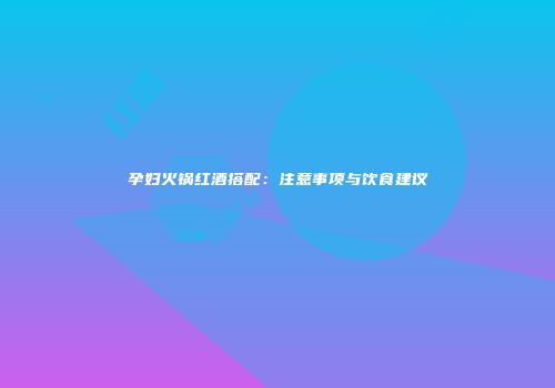 孕妇火锅红酒搭配：注意事项与饮食建议