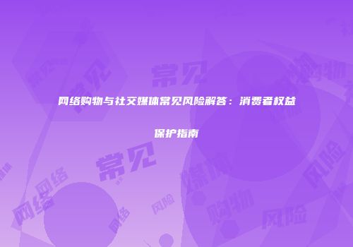 网络购物与社交媒体常见风险解答：消费者权益保护指南