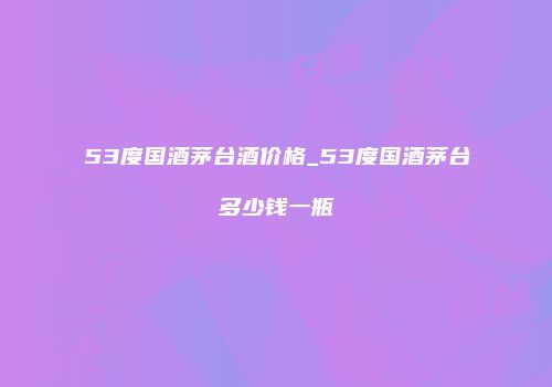 53度国酒茅台酒价格_53度国酒茅台多少钱一瓶