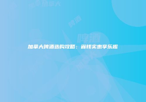 加拿大啤酒选购攻略：省钱实惠享乐趣