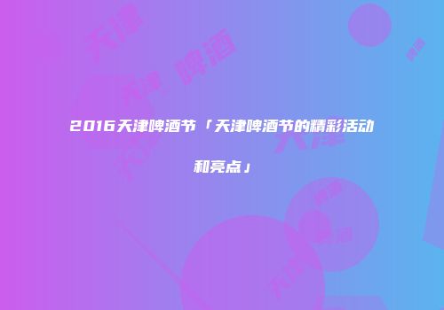 2016天津啤酒节「天津啤酒节的精彩活动和亮点」