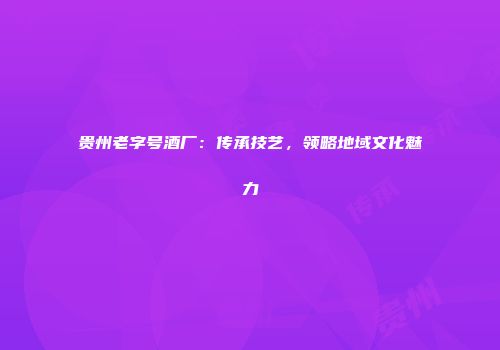 贵州老字号酒厂：传承技艺，领略地域文化魅力