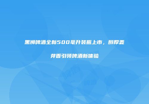 黑狮啤酒全新500毫升装瓶上市，醇厚麦芽香引领啤酒新体验