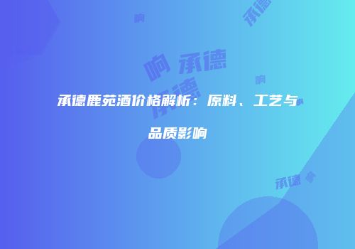承德鹿苑酒价格解析：原料、工艺与品质影响