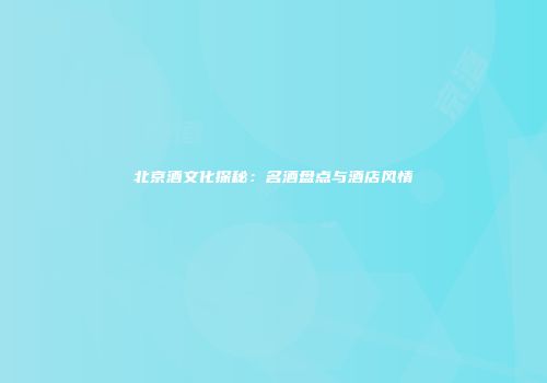 北京酒文化探秘：名酒盘点与酒店风情