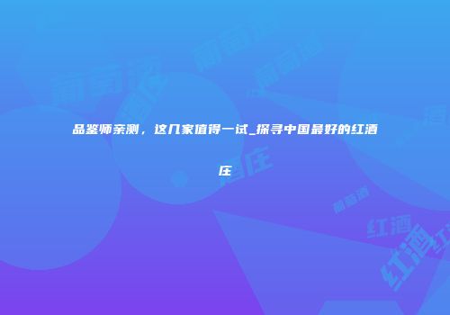 品鉴师亲测，这几家值得一试_探寻中国最好的红酒庄