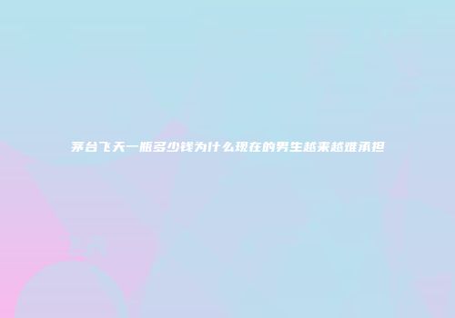 茅台飞天一瓶多少钱为什么现在的男生越来越难承担