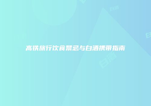 高铁旅行饮食禁忌与白酒携带指南