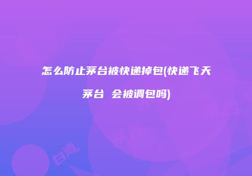 怎么防止茅台被快递掉包(快递飞天茅台 会被调包吗)